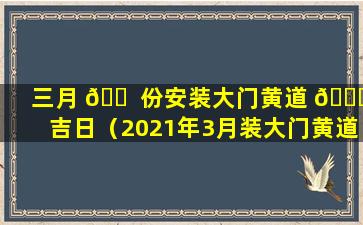 三月 🐠 份安装大门黄道 🍀 吉日（2021年3月装大门黄道吉日一览表）